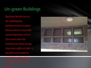 Un-green Buildings
Buildings like the one on
the right(dayboy
bathrooms) are un-green
because there is very little
natural light that is let in.
This means that the
building uses more energy
to provide sufficient light. It
would be a lot better to
make the windows larger
to create more natural
light.
 