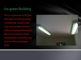Un-green Building
This is un-green due to the fact
these lights are shining all day
unnecessarily. I would create
more natural light to ensure
there is enough light during the
day, or you could use motion
sensing lights so that they only
come on when somebody is
inside.
 