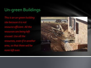 Un-green Buildings
This is an un-green building
site because it is not
resource efficient. All the
resources are being left
unused. Use all the
resources, even if in another
area, so that there will be
none left over.
 
