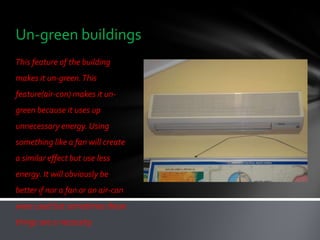 Un-green buildings
This feature of the building
makes it un-green. This
feature(air-con) makes it un-
green because it uses up
unnecessary energy. Using
something like a fan will create
a similar effect but use less
energy. It will obviously be
better if nor a fan or an air-con
were used but sometimes these
things are a necessity.
 