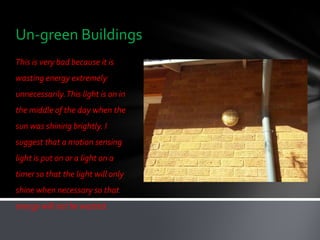 Un-green Buildings
This is very bad because it is
wasting energy extremely
unnecessarily. This light is on in
the middle of the day when the
sun was shining brightly. I
suggest that a motion sensing
light is put on or a light on a
timer so that the light will only
shine when necessary so that
energy will not be wasted.
 