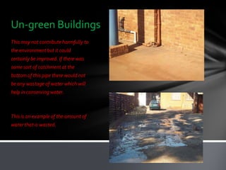 Un-green Buildings
This may not contribute harmfully to
the environment but it could
certainly be improved. If there was
some sort of catchment at the
bottom of this pipe there would not
be any wastage of water which will
help in conserving water.



This is an example of the amount of
water that is wasted.
 