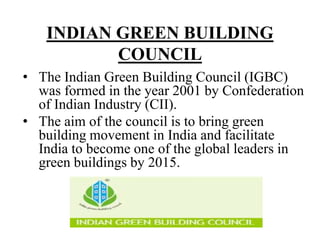 INDIAN GREEN BUILDING
COUNCIL
• The Indian Green Building Council (IGBC)
was formed in the year 2001 by Confederation
of Indian Industry (CII).
• The aim of the council is to bring green
building movement in India and facilitate
India to become one of the global leaders in
green buildings by 2015.

 