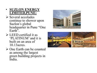 • SUZLON ENERGY
LIMITED,PUNE:
 Several accolades
continue to shower upon
Suzlon‟s global
headquarter in Pune “One
Earth”.
 LEED certified it as
„PLATINUM‟ and it is
built on an area of
10.13acres.
 One Earth can be counted
as among the largest
green building projects in
India.

 