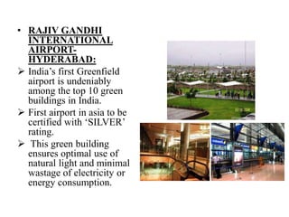 • RAJIV GANDHI
INTERNATIONAL
AIRPORTHYDERABAD:
 India‟s first Greenfield
airport is undeniably
among the top 10 green
buildings in India.
 First airport in asia to be
certified with „SILVER‟
rating.
 This green building
ensures optimal use of
natural light and minimal
wastage of electricity or
energy consumption.

 