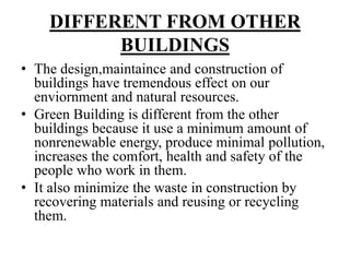 DIFFERENT FROM OTHER
BUILDINGS
• The design,maintaince and construction of
buildings have tremendous effect on our
enviornment and natural resources.
• Green Building is different from the other
buildings because it use a minimum amount of
nonrenewable energy, produce minimal pollution,
increases the comfort, health and safety of the
people who work in them.
• It also minimize the waste in construction by
recovering materials and reusing or recycling
them.

 