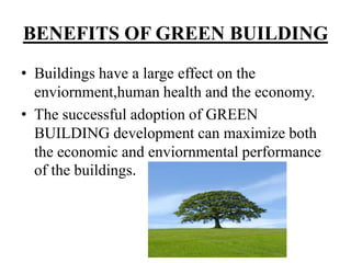 BENEFITS OF GREEN BUILDING
• Buildings have a large effect on the
enviornment,human health and the economy.
• The successful adoption of GREEN
BUILDING development can maximize both
the economic and enviornmental performance
of the buildings.

 