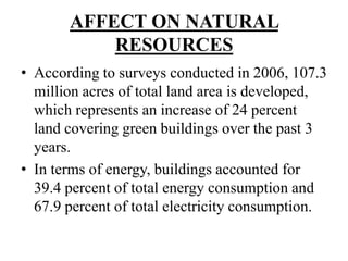 AFFECT ON NATURAL
RESOURCES
• According to surveys conducted in 2006, 107.3
million acres of total land area is developed,
which represents an increase of 24 percent
land covering green buildings over the past 3
years.
• In terms of energy, buildings accounted for
39.4 percent of total energy consumption and
67.9 percent of total electricity consumption.

 