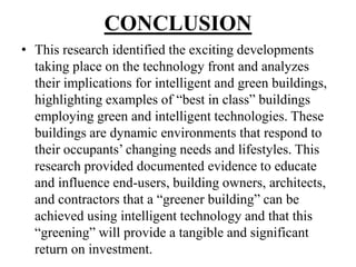 CONCLUSION
• This research identified the exciting developments
taking place on the technology front and analyzes
their implications for intelligent and green buildings,
highlighting examples of “best in class” buildings
employing green and intelligent technologies. These
buildings are dynamic environments that respond to
their occupants‟ changing needs and lifestyles. This
research provided documented evidence to educate
and influence end-users, building owners, architects,
and contractors that a “greener building” can be
achieved using intelligent technology and that this
“greening” will provide a tangible and significant
return on investment.

 
