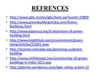 REFRENCES
• http://www.igbc.in/site/igbc/tests.jsp?event=22869
• http://www.greenbuildingsindia.com/GreenBuildings.html
• http://www.biperusa.org/6-objectives-of-greenbuilding.html
• http://www.brighthub.com/environment/greenliving/articles/51601.aspx
• http://ecenter.colorado.edu/greening-cu/greenbuilding
• http://www.chillibreeze.com/articles/top-10-greenbuildings-in-India-1011.asp
• http://gbindia.wordpress.com/igbc-rating-system-2/

 