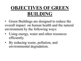 OBJECTIVES OF GREEN
BUILDING
• Green Buildings are designed to reduce the
overall impact on human health and the natural
environment by the following ways:
• Using energy, water and other resources
efficiently.
• By reducing waste, pollution, and
environmental degradation.

 