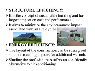 • STRUCTURE EFFICIENCY:
 It is the concept of sustainable building and has
largest impact on cost and performance.
 It aims to minimize the enviornmment impact
associated with all life-cycles.

• ENERGY EFFICIENCY:
 The layout of the construction can be strategised
so that natural light pours for additional warmth.
 Shading the roof with trees offers an eco-friendly
alternative to air conditioning.

 