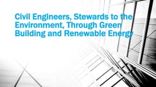 Civil Engineers, Stewards to the
Environment, Through Green
Building and Renewable Energy
 