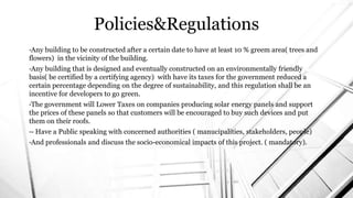 Policies&Regulations
•Any building to be constructed after a certain date to have at least 10 % greem area( trees and
flowers) in the vicinity of the building.
•Any building that is designed and eventually constructed on an environmentally friendly
basis( be certified by a certifying agency) with have its taxes for the government reduced a
certain percentage depending on the degree of sustainability, and this regulation shall be an
incentive for developers to go green.
•The government will Lower Taxes on companies producing solar energy panels and support
the prices of these panels so that customers will be encouraged to buy such devices and put
them on their roofs.
•- Have a Public speaking with concerned authorities ( manucipalities, stakeholders, people)
•And professionals and discuss the socio-economical impacts of this project. ( mandatory).
 