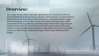 Any energy resource that is naturally regenerated over a short time scale and
derived directly from the sun (such as thermal, photochemical, and photoelectric),
indirectly from the sun (such as wind, hydropower, and photosynthetic energy
stored in biomass), or from other natural movements and mechanisms of the
environment (such as geothermal and tidal energy). Renewable energy does not
include energy resources derived from fossil fuels, waste products from fossil
sources, or waste products from inorganic sources.Some main type of renewable
energy are: Solar energy, Geothermal energy, Wind energy, Hydroelectrical
energy.
Overview:
 