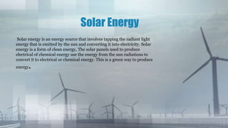 Solar Energy
Solar energy is an energy source that involves tapping the radiant light
energy that is emitted by the sun and converting it into electricity. Solar
energy is a form of clean energy, The solar panels used to produce
electrical of chemical energy use the energy from the sun radiations to
convert it to electrical or chemical energy. This is a green way to produce
energy.
 