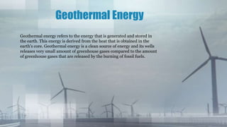 Geothermal Energy
Geothermal energy refers to the energy that is generated and stored in
the earth. This energy is derived from the heat that is obtained in the
earth's core. Geothermal energy is a clean source of energy and its wells
releases very small amount of greenhouse gases compared to the amount
of greenhouse gases that are released by the burning of fossil fuels.
 