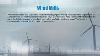Wind Mills
Wind mills could be used in the areas where there is high speed of wind .For example the Beqaa region in
Lebanon where the wind reaches more than 120 km/h in winter time. Wind Mills could be installed on the
top of the buildings or even in open land where wind reaches its maximum speed. This is used in
Copenhagen in Denmark the first green city of the world.
 