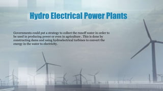 Hydro Electrical Power Plants
Governments could put a strategy to collect the runoff water in order to
be used in producing power or even in agriculture . This is done by
constructing dams and using hydroelectrical turbines to convert the
energy in the water to electricity.
 