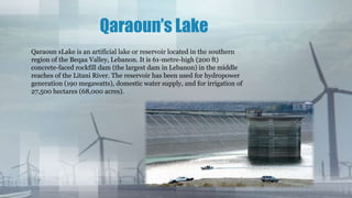 Qaraoun’s Lake
Qaraoun sLake is an artificial lake or reservoir located in the southern
region of the Beqaa Valley, Lebanon. It is 61-metre-high (200 ft)
concrete-faced rockfill dam (the largest dam in Lebanon) in the middle
reaches of the Litani River. The reservoir has been used for hydropower
generation (190 megawatts), domestic water supply, and for irrigation of
27,500 hectares (68,000 acres).
 