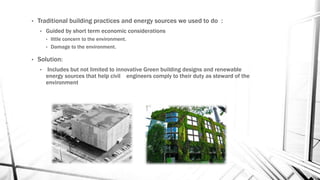 • Traditional building practices and energy sources we used to do :
• Guided by short term economic considerations
• little concern to the environment.
• Damage to the environment.
• Solution:
• Includes but not limited to innovative Green building designs and renewable
energy sources that help civil engineers comply to their duty as steward of the
environment
 