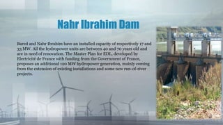 Nahr Ibrahim Dam
Bared and Nahr Ibrahim have an installed capacity of respectively 17 and
33 MW. All the hydropower units are between 40 and 70 years old and
are in need of renovation. The Master Plan for EDL, developed by
Electricité de France with funding from the Government of France,
proposes an additional 120 MW hydropower generation, mainly coming
from the extension of existing installations and some new run-of-river
projects.
 
