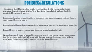 POLICIES&REGULATIONS
• Government should have a policy to achieve a percentage its total energy production as
renewable. Example : by year 2020 40% of the existing thermal electric plants should be
substituted by renewable sources.
• Loans should be given to municipalities to implement wind farms, solar panel systems, Dams or
other renewable energy sources.
• International affiliations between countries to implement a plan for renewable energy worldwide.
• Renewable energy sources example wind farms can be used as a touristic site.
• We can have people invest in renewable energy and benefit from an interest rate on the money
just like in a bank. Individuals will invest with the government and the government will give
them bonds that gain interest and use their money for renewable energy.
•
 