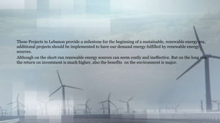 These Projects in Lebanon provide a milestone for the beginning of a sustainable, renewable energy era,
additional projects should be implemented to have our demand energy fulfilled by renewable energy
sources.
Although on the short run renewable energy sources can seem costly and ineffective. But on the long run
the return on investment is much higher, also the benefits on the environment is major.
 