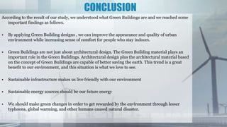 CONCLUSION
According to the result of our study, we understood what Green Buildings are and we reached some
important findings as follows.
• By applying Green Building designs , we can improve the appearance and quality of urban
environment while increasing sense of comfort for people who stay indoors.
• Green Buildings are not just about architectural design. The Green Building material plays an
important role in the Green Buildings. Architectural design plus the architectural material based
on the concept of Green Buildings are capable of better saving the earth. This trend is a great
benefit to our environment, and this situation is what we love to see.
• Sustainable infrastructure makes us live friendly with our environment
• Sustainable energy sources should be our future energy
• We should make green changes in order to get rewarded by the environment through lesser
typhoons, global warming, and other humans caused natural disaster.
 