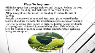 Ways To Implement :
•Minimize space loss through architectural designs. Reduce the dead
zones in the building, and make use of every m2 of space.
•Allow sunlight to enter inside the building to reduce the use of
lighting.
•Recycle the wastewater in a small treatment plant located in the
basement and use the water for irrigation purposes and car washing.
•Use energy saving glass panels in high rise building example double
or triple glazed windows, Low-emissivity glass. This reduces the
need for heating or cooling using electric generators thus reducing
energy consumption.
 