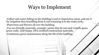 •Collect rain water falling on the building’s roof or impervious areas, and use it
for irrigation thus benefiting from it and returning it to the water cycle.
•Plant trees and flowers all over the building.
•Use eco-friendly materials, example: paints that do not emit volatile gases,
green walls. LED lamps. EPA certified construction materials.
•Continuous green maintenance along the life of the building.
Ways to Implement
 
