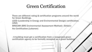 Green Certification
There are different rating & certification programs around the world
for Green Buildings.
LEED (Leadership in Energy and Environmental Design) certification.
(USA)
BREEAM (BRE Environmental Assessment Method) ( Britian)
Arz Certification.(Lebanon)
- A building must get a certification from a recognized green
certification agency to be formally accepted as a green building.
 