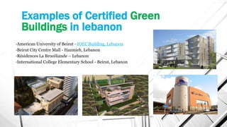 Examples of Certified Green
Buildings in lebanon
•American University of Beirut - IOEC Building, Lebanon
•Beirut City Centre Mall - Hazmieh, Lebanon
•Résidences La Brocéliande – Lebanon
•International College Elementary School - Beirut, Lebanon
 