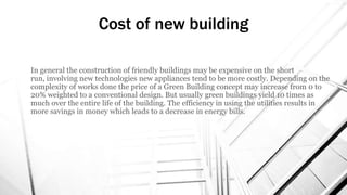 In general the construction of friendly buildings may be expensive on the short
run, involving new technologies new appliances tend to be more costly. Depending on the
complexity of works done the price of a Green Building concept may increase from 0 to
20% weighted to a conventional design. But usually green buildings yield 10 times as
much over the entire life of the building. The efficiency in using the utilities results in
more savings in money which leads to a decrease in energy bills.
Cost of new building
 