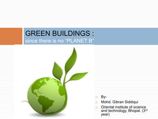 GREEN BUILDINGS :
since there is no “PLANET B”
 By-
 Mohd. Gibran Siddiqui
 Oriental institute of science
and technology, Bhopal. (3rd
year)
 