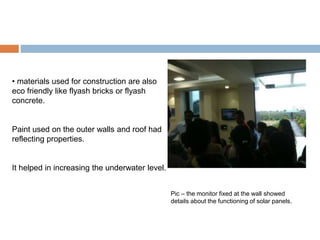 • materials used for construction are also
eco friendly like flyash bricks or flyash
concrete.
Paint used on the outer walls and roof had
reflecting properties.
It helped in increasing the underwater level.
Pic – the monitor fixed at the wall showed
details about the functioning of solar panels.
 