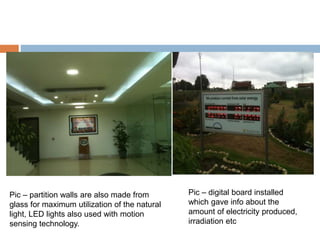 Pic – partition walls are also made from
glass for maximum utilization of the natural
light, LED lights also used with motion
sensing technology.
Pic – digital board installed
which gave info about the
amount of electricity produced,
irradiation etc
 