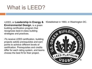 What is LEED?
•LEED, or Leadership in Energy &
Environmental Design, is a green
building certification program that
recognizes best-in-class building
strategies and practices.
•To receive LEED certification, building
projects satisfy prerequisites and earn
points to achieve different levels of
certification. Prerequisites and credits
differ for each rating system, and teams
choose the best fit for their project.
•Established in 1993, in Washington DC.
 