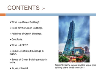 CONTENTS :-
What is a Green Building?
Need for the Green Buildings.
Features of Green Buildings.
Cost facts.
What is LEED?
Some LEED rated buildings in
INDIA.
Scope of Green Building sector in
India.
Its job potential.
Taipei 101 is the largest and the tallest gree
building of the world since 2011.
 