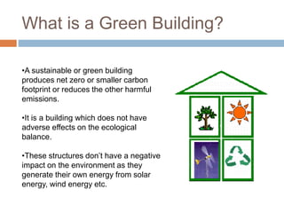 What is a Green Building?
•A sustainable or green building
produces net zero or smaller carbon
footprint or reduces the other harmful
emissions.
•It is a building which does not have
adverse effects on the ecological
balance.
•These structures don’t have a negative
impact on the environment as they
generate their own energy from solar
energy, wind energy etc.
 