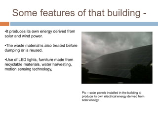 Some features of that building -
•It produces its own energy derived from
solar and wind power.
•The waste material is also treated before
dumping or is reused.
•Use of LED lights, furniture made from
recyclable materials, water harvesting,
motion sensing technology,
Pic – solar panels installed in the building to
produce its own electrical energy derived from
solar energy.
 