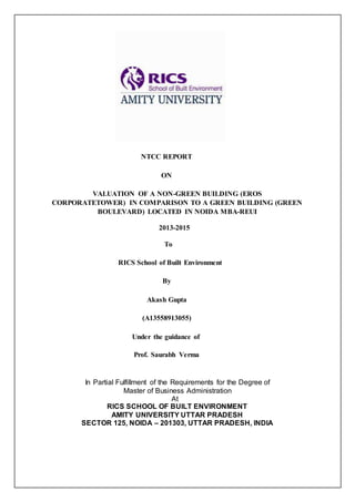 NTCC REPORT
ON
VALUATION OF A NON-GREEN BUILDING (EROS
CORPORATETOWER) IN COMPARISON TO A GREEN BUILDING (GREEN
BOULEVARD) LOCATED IN NOIDA MBA-REUI
2013-2015
To
RICS School of Built Environment
By
Akash Gupta
(A13558913055)
Under the guidance of
Prof. Saurabh Verma
In Partial Fulfillment of the Requirements for the Degree of
Master of Business Administration
At
RICS SCHOOL OF BUILT ENVIRONMENT
AMITY UNIVERSITY UTTAR PRADESH
SECTOR 125, NOIDA – 201303, UTTAR PRADESH, INDIA
 