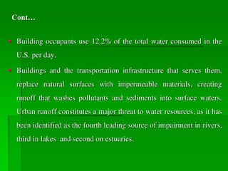 Cont…
 Building occupants use 12.2% of the total water consumed in the
U.S. per day.
 Buildings and the transportation infrastructure that serves them,
replace natural surfaces with impermeable materials, creating
runoff that washes pollutants and sediments into surface waters.
Urban runoff constitutes a major threat to water resources, as it has
been identified as the fourth leading source of impairment in rivers,
third in lakes and second on estuaries.
 