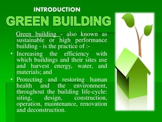 Green building - also known as
sustainable or high performance
building - is the practice of :-
• Increasing the efficiency with
which buildings and their sites use
and harvest energy, water, and
materials; and
• Protecting and restoring human
health and the environment,
throughout the building life-cycle:
siting, design, construction,
operation, maintenance, renovation
and deconstruction.
INTRODUCTION
 