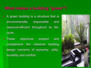 What makes a building "green"?
 A green building is a structure that is
environmentally responsible and
resource-efficient throughout its life-
cycle.
 These objectives expand and
complement the classical building
design concerns of economy, utility,
durability and comfort.
 
