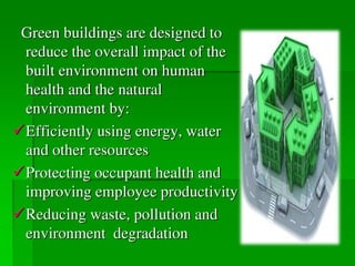 Green buildings are designed to
reduce the overall impact of the
built environment on human
health and the natural
environment by:
Efficiently using energy, water
and other resources
Protecting occupant health and
improving employee productivity
Reducing waste, pollution and
environment degradation
 