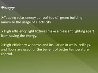 Energy:
Tapping solar energy at roof-top of green building
minimize the usage of electricity.
High efficiency light fixtures make a pleasant lighting apart
from saving the energy.
High-efficiency windows and insulation in walls, ceilings,
and floors are used for the benefit of better temperature
control.
 