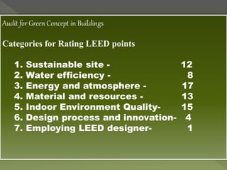 Audit for Green Concept in Buildings
Categories for Rating LEED points
1. Sustainable site - 12
2. Water efficiency - 8
3. Energy and atmosphere - 17
4. Material and resources - 13
5. Indoor Environment Quality- 15
6. Design process and innovation- 4
7. Employing LEED designer- 1
 