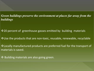 Green buildings preserve the environment at places far away from the
buildings
20 percent of greenhouse gasses emitted by building materials
Use the products that are non-toxic, reusable, renewable, recyclable
Locally manufactured products are preferred fuel for the transport of
materials is saved.
 Building materials are also going green.
 