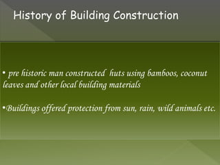 • pre historic man constructed huts using bamboos, coconut
leaves and other local building materials
•Buildings offered protection from sun, rain, wild animals etc.
History of Building Construction
 